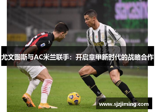尤文图斯与AC米兰联手：开启意甲新时代的战略合作